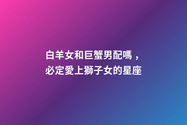 白羊女和巨蟹男配嗎，必定愛上獅子女的星座